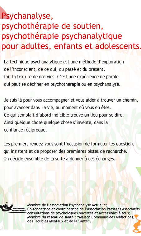 psychothrapies psychanalytiques, psychothrapies de soutien, psychanalyses pour adultes, enfants et adolescents, et couples. Je travaille  partir de ma propre exprience de la psychanalyse et de ma formation thorique et pratique. La technique psychanalytique est une mthode d'exploration de l'inconscient, par la parole, de ce qui, du pass et du prsent, fait la texture de nos vies. Elle permet de gagner de la libert, et peut se dcliner en psychothrapie ou en psychanalyse. Je suis l pour aider mes patients,  trouver leurs propres repres pour avancer dans la vie, au moment o ils en sont. J'accompagne cette recherche. Avec chacune des personnes que je reois, quelque chose s'invente, dans la confiance rciproque. Ce qui semblait d'abord indicible trouve un lieu pour se dire. Les premiers rendez-vous sont l'occasion de formuler les questions qui insistent et de proposer des premires pistes de recherche. On dcide, ensemble, de la suite  donner  ces changes. Membre de l'association Psychanalyse Actuelle ; co fondatrice et coordinatrice de l'association Passages Associatifs, consultations de psychologues ouvertes et accessibles  tous; membre du rseau de sant: Maison Commune des Addictions, des Troubles Mentaux et de la Sant.