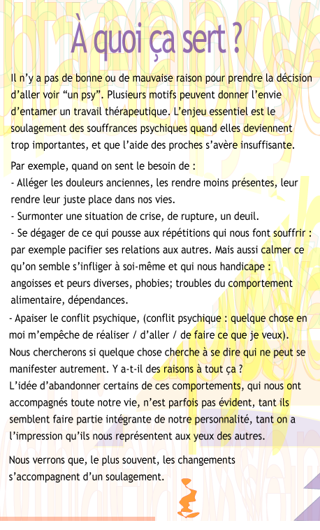 A quoi a sert? Il n'y a pas de bonne ou de mauvaise raison pour prendre la dcision d'aller voir un psy. Plusieurs motifs peuvent donner l'envie d'entamer un travail thrapeutique. L'enjeu essentiel est le soulagement des souffrances psychiques quand elles deviennent trop importantes, et que l'aide des proches s'avre insuffisante. Par exemple, quand on sent le besoin de: - Allger les douleurs anciennes, les rendre moins prsentes, leur rendre leur juste place dans nos vies. - Surmonter une situation de crise, de rupture, un deuil. - Se dgager de ce qui pousse aux rptitions qui nous font souffrir: par exemple pacifier ses relations aux autres. Mais aussi calmer ce qu'on semble s'infliger  soi-mmeet qui s'impose  nous : angoisse et peurs diverses, phobies; troubles du comportement alimentaire, dpendances. - Apaiser le conflit psychique (conflit psychique : quelque chose en moi m'empche de raliser ou de faire ce que je veux). Nous essaierons de dcouvrir si quelque chose cherche  se dire qui ne peut se manifester autrement: y a-t-il des raisons  tout a? Abandonner certains de ces comportements, qui nous ont parfois accompagns longtemps, n'est pas vident, tant ils semblent faire partie intgrante de notre personnalit, tant on a l'impression qu'ils nous reprsentent aux yeux des autres. Nous verrons que, le plus souvent, les changements s'accompagnent d'un soulagement.