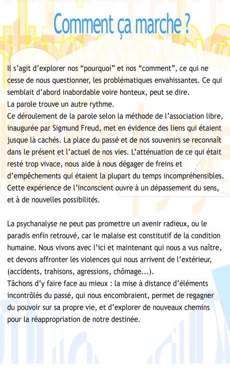 Comment a marche? Il s'agit d'explorer nos pourquoi et nos comment, ce qui ne cesse de nous questionner, les problmatiques envahissantes. Ce qui semblait d'abord inabordable voir honteux, peut se dire. La parole trouve un autre rythme. Ce droulement de la parole selon la mthode de l'association libre, inaugure par Sigmund Freud, met en vidence des liens de pense qui taient jusque-l cachs. La place du pass et de nos souvenirs se reconnait dans le prsent et l'actuel de nos vies. L'attnuation de ce qui tait rest trop vivace, nous aide  nous dgager de freins et d'empchements qui taient la plupart du temps incomprhensibles. Cette exprience de l'inconscient ouvre  un dplacement du sens et  de nouvelles possibilits. La psychanalyse ne peut pas promettreun avenir radieux, ou le paradis enfin retrouv, car le malaise est constitutif de la condition humaine, nos liens aux autres toujours compliqus, notre place dans le monde incertaine. Nous devons vivre avec l'ici et maintenant qui nous a vus naitre, et affronter les violences qui nous arrivent de l'extrieur, par exemple, les accidents, les crises ou agressions, le chmage. Tchons d'y faire face au mieux: la mise  distance d'lments incontrls du pass, qui nous encombraient, permet de regagner du pouvoir sur sa propre vie, et d'explorer de nouveaux chemins pour la rappropriation de notre destine.