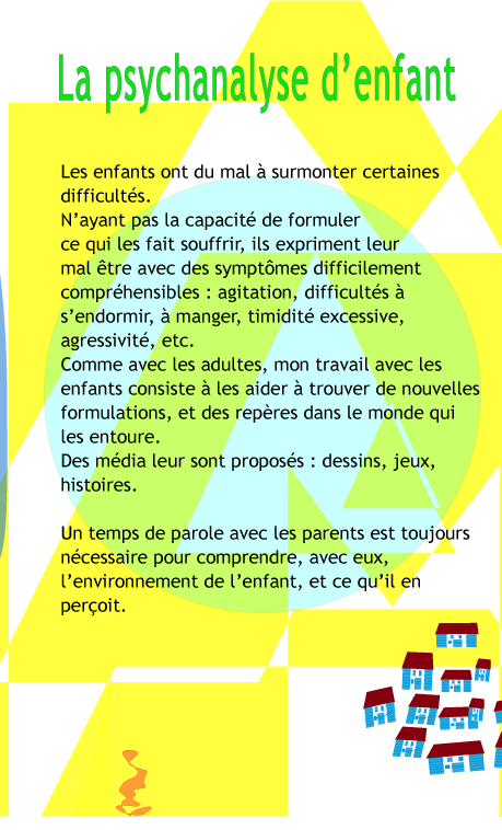 La psychanalyse d'enfant: Les enfants ont du mal  surmonter certaines difficults. N'ayant pas la capacit de formuler ce qui les fait souffrir, ils expriment leur mal tre avec des symptmes difficilement comprhensibles: agitation, difficults  s'endormir,  manger, timidit excessive, etc. Comme avec les adultes, mon travail avec les enfants consiste  les aider  trouver de nouvelles formulations, et des repres dans le monde qui les entoure. Des mdia adapts leur sont proposs : dessins, jeux, histoires. Un temps de parole avec les parents est toujours ncessaire pour comprendre, avec eux, l'environnement de l'enfant, et ce qu'il en peroit.