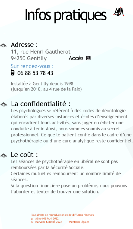 Adresse 11 rue Henri Gautherot 94250 Gentilly ; Sur rendez-vous au 01 49 69 90 97. Installe  Gentilly depuis 1998 (jusqu'en 2010, au 4 rue de la Paix). Le cout: Les sances de psychothrapie en libral ne sont pas rembourses par la Scurit Sociale. Certaines mutuelles remboursent un nombre limit de sances. Si la question financire pose un problme, nous pouvonsl'aborder et tenter de trouver une solution. La confidentialit: Les psychologues se rfrent  des codes de dontologie labors par les diverses instances et coles d'enseignement qui encadrent leurs activits, sans juger ou dicter une conduite  tenir. Ainsi, nous sommes soumis au secret professionnel. Ce que le patient confie dans le cadre d'une psychothrapie ou d'une cure analytique reste confidentiel.