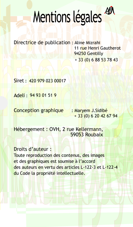 Mentions lgales. Directrice de publication: Aline Mizrahi 11 rue Henri Gautherot 94250 Gentillu 00 33 (0) 1 49 69 90 97. Siret: 420 979 023 00017 Adeli: 94 93 01 51 9 Conception graphique: Maryem JF Sidib 00 33 (0) 6 20 42 67 94 Hebergement: OVH, 2 rue Kellerman, 59053 Roubaix Droits d'auteur: Toute reproduction des contenus, des images et des graphiques est soumise  l'accord des auteurs en vertu des articles L-122-3 et L-122-4 du Code de la Proprit Intellectuelle